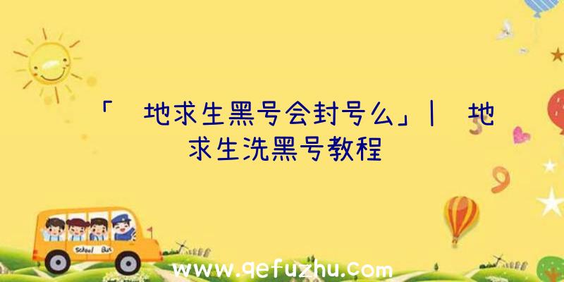 「绝地求生黑号会封号么」|绝地求生洗黑号教程